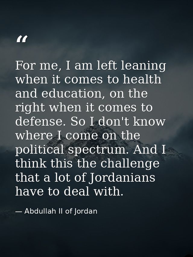 For me, I am left leaning when it comes to health and education, on the right when it comes to defense. So I don't know  — Abdullah II of Jordan