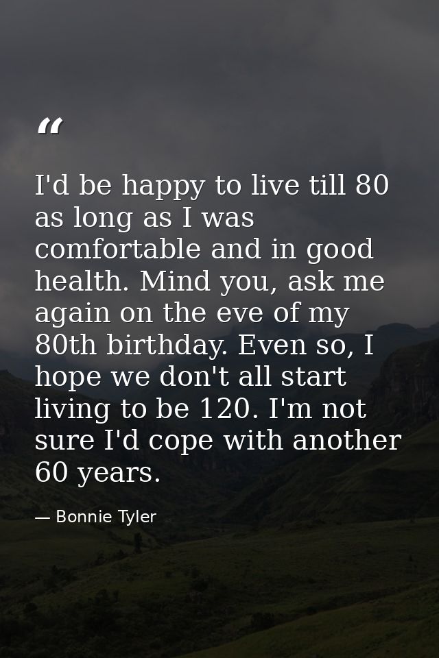 I'd be happy to live till 80 as long as I was comfortable and in good health. Mind you, ask me again on the eve of my 80 — Bonnie Tyler