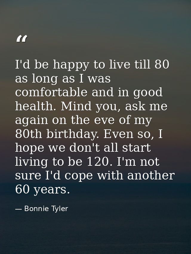 I'd be happy to live till 80 as long as I was comfortable and in good health. Mind you, ask me again on the eve of my 80 — Bonnie Tyler