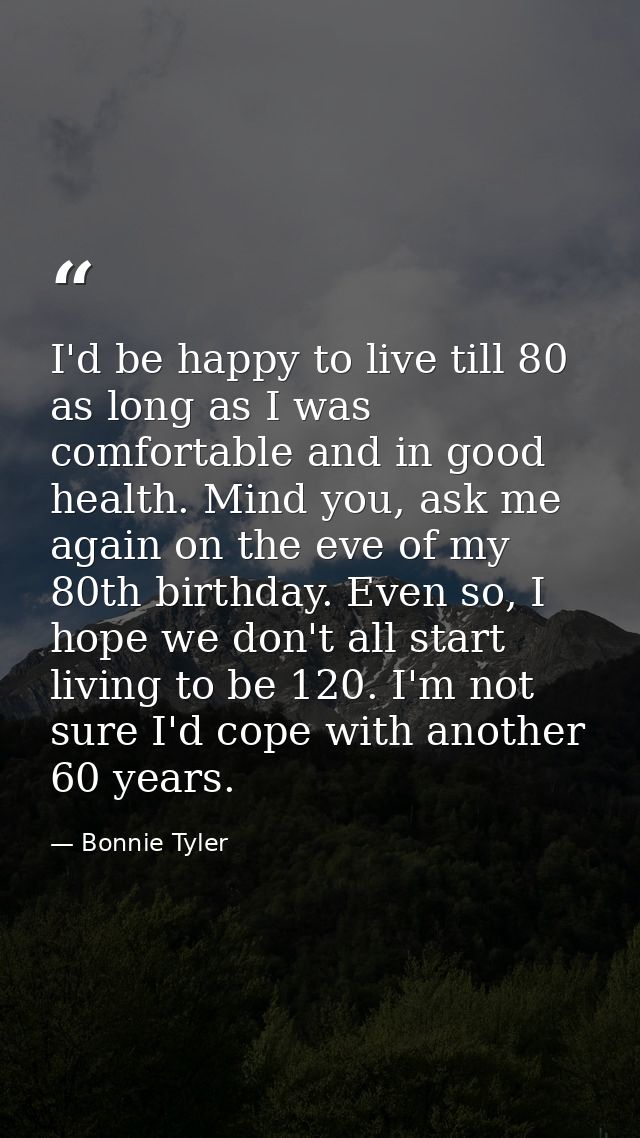 I'd be happy to live till 80 as long as I was comfortable and in good health. Mind you, ask me again on the eve of my 80 — Bonnie Tyler