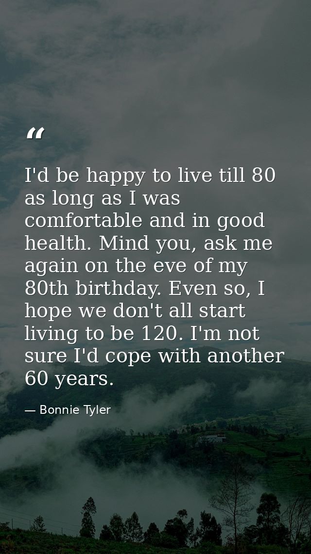 I'd be happy to live till 80 as long as I was comfortable and in good health. Mind you, ask me again on the eve of my 80 — Bonnie Tyler