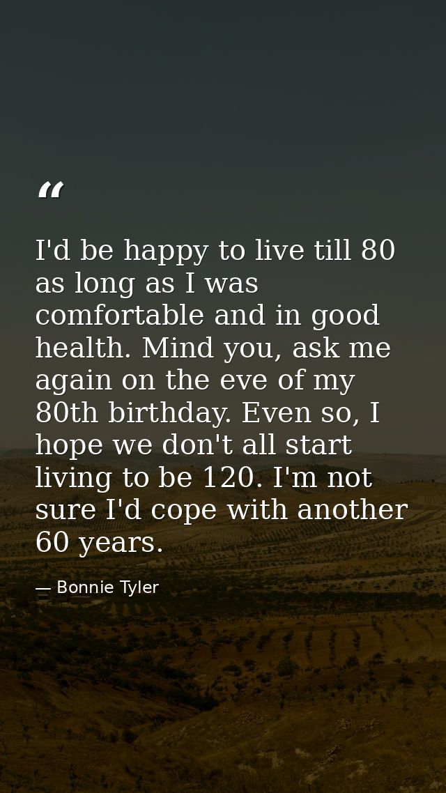 I'd be happy to live till 80 as long as I was comfortable and in good health. Mind you, ask me again on the eve of my 80 — Bonnie Tyler