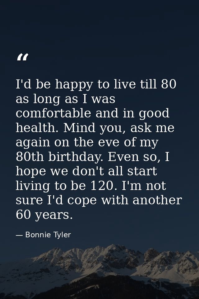 I'd be happy to live till 80 as long as I was comfortable and in good health. Mind you, ask me again on the eve of my 80 — Bonnie Tyler