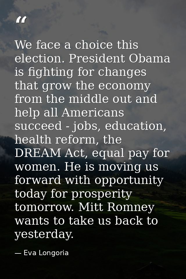 We face a choice this election. President Obama is fighting for changes that grow the economy from the middle out and he — Eva Longoria