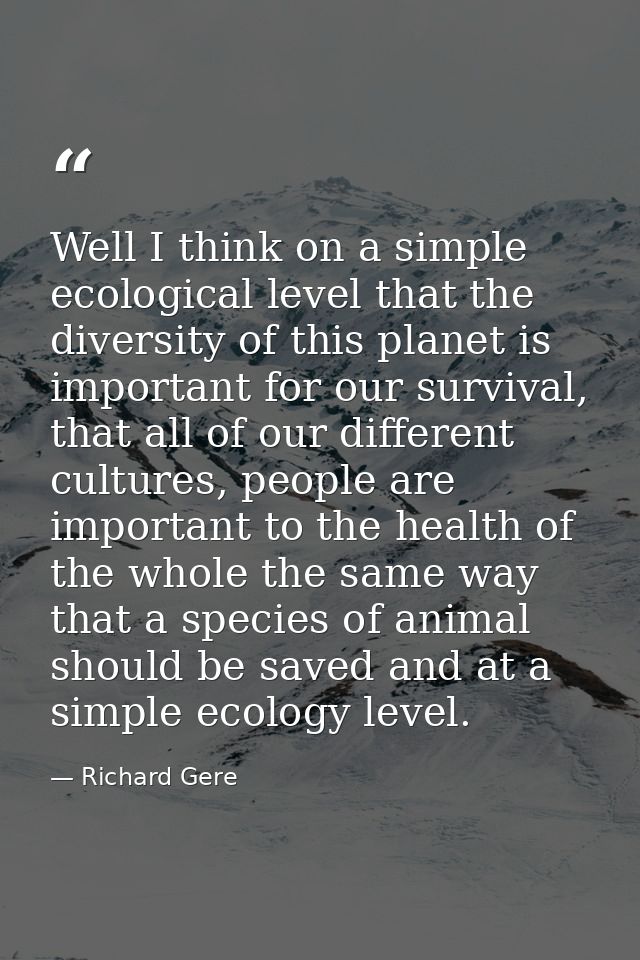 Well I think on a simple ecological level that the diversity of this planet is important for our survival, that all of o — Richard Gere