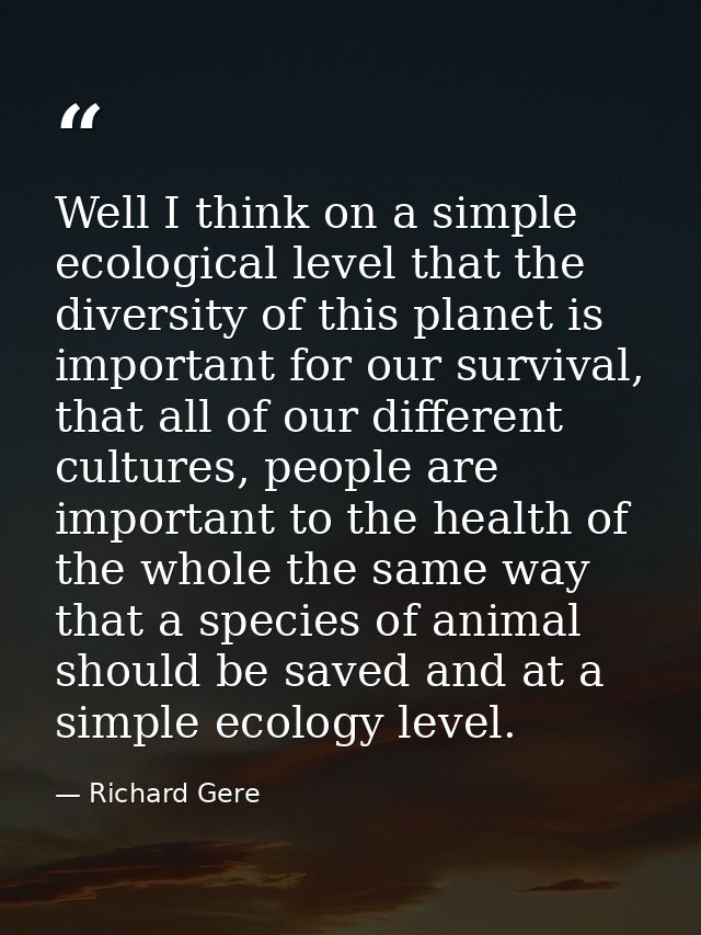 Well I think on a simple ecological level that the diversity of this planet is important for our survival, that all of o — Richard Gere