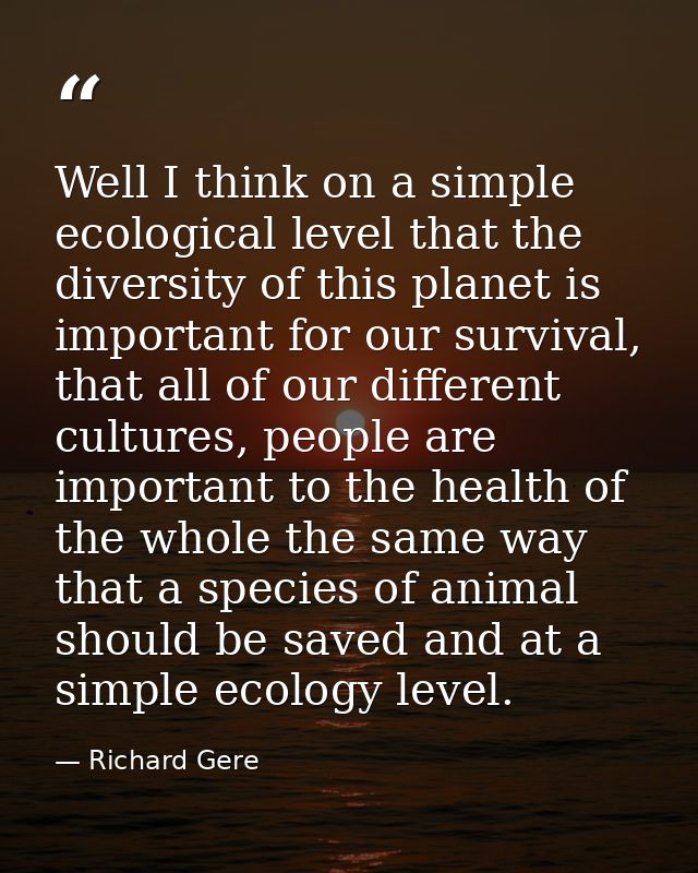 Well I think on a simple ecological level that the diversity of this planet is important for our survival, that all of o — Richard Gere