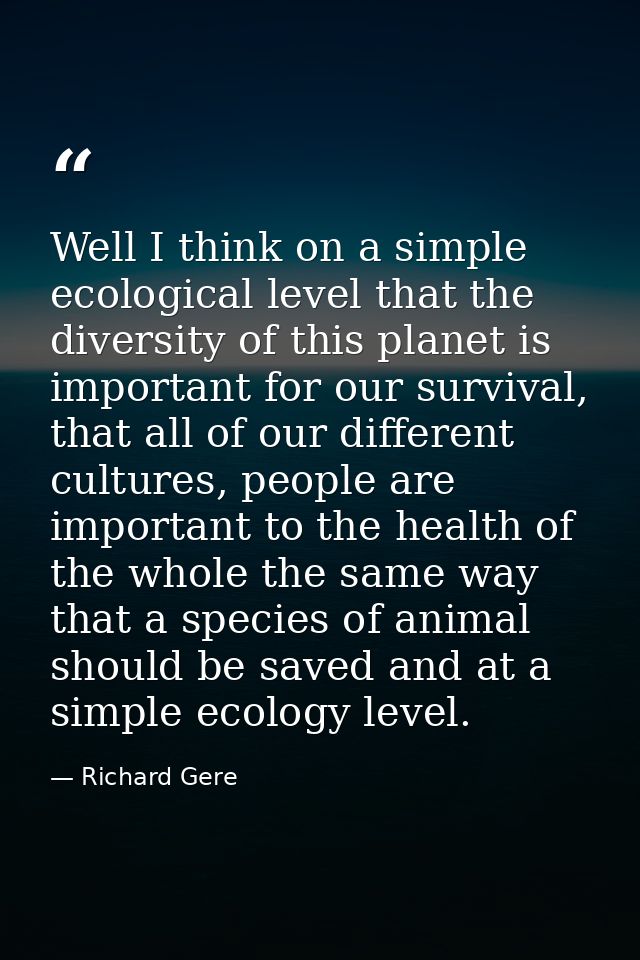 Well I think on a simple ecological level that the diversity of this planet is important for our survival, that all of o — Richard Gere