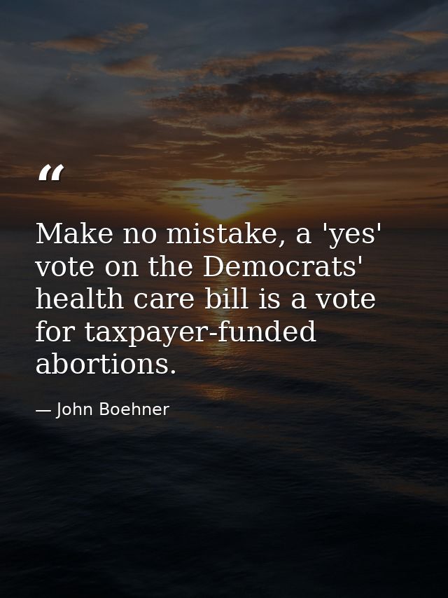 Make no mistake, a 'yes' vote on the Democrats' health care bill is a vote for taxpayer-funded abortions. — John Boehner