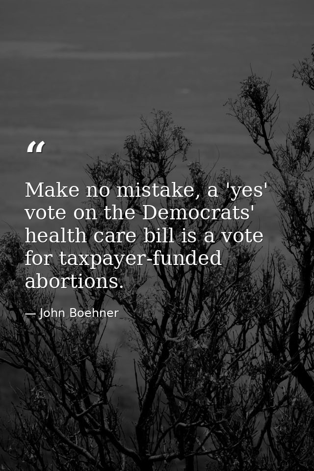 Make no mistake, a 'yes' vote on the Democrats' health care bill is a vote for taxpayer-funded abortions. — John Boehner