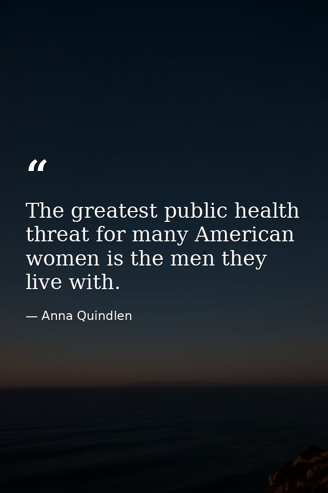 The greatest public health threat for many American women is the men they live with. — Anna Quindlen