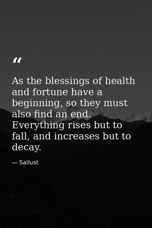 As the blessings of health and fortune have a beginning, so they must also find an end. Everything rises but to fall, an — Sallust