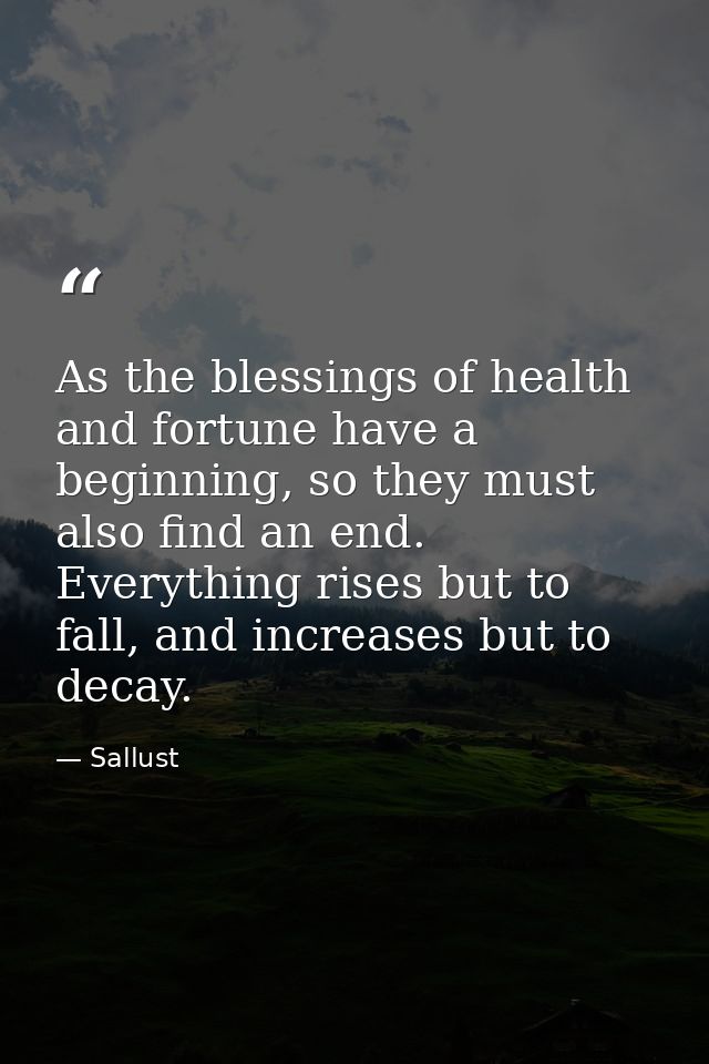 As the blessings of health and fortune have a beginning, so they must also find an end. Everything rises but to fall, an — Sallust