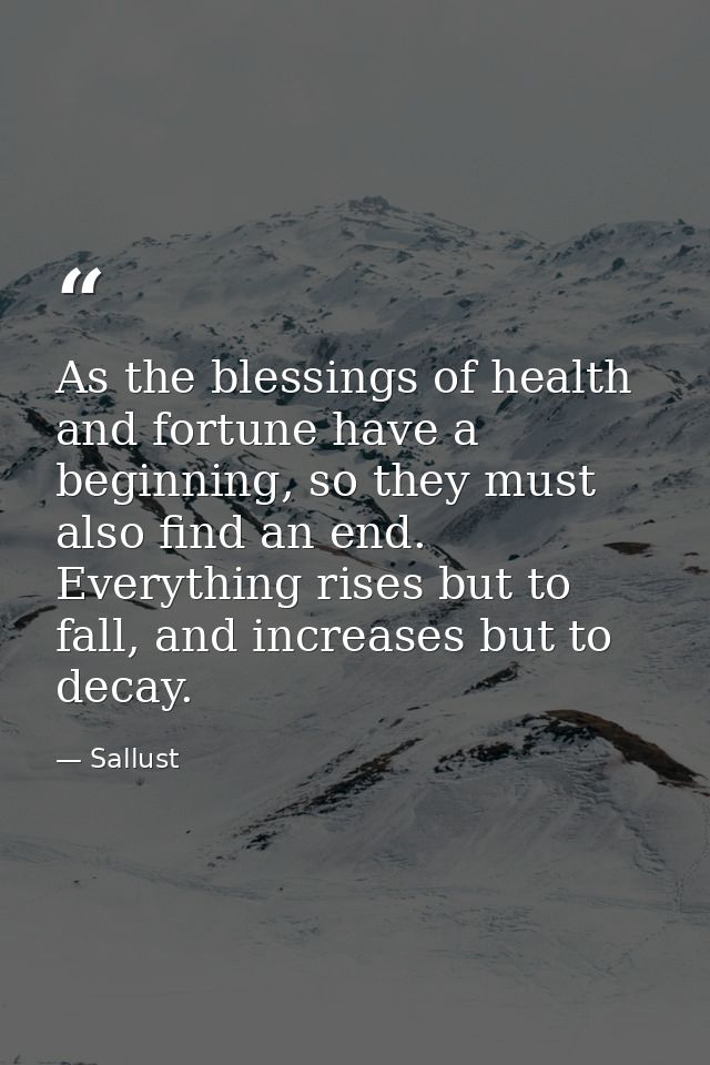 As the blessings of health and fortune have a beginning, so they must also find an end. Everything rises but to fall, an — Sallust