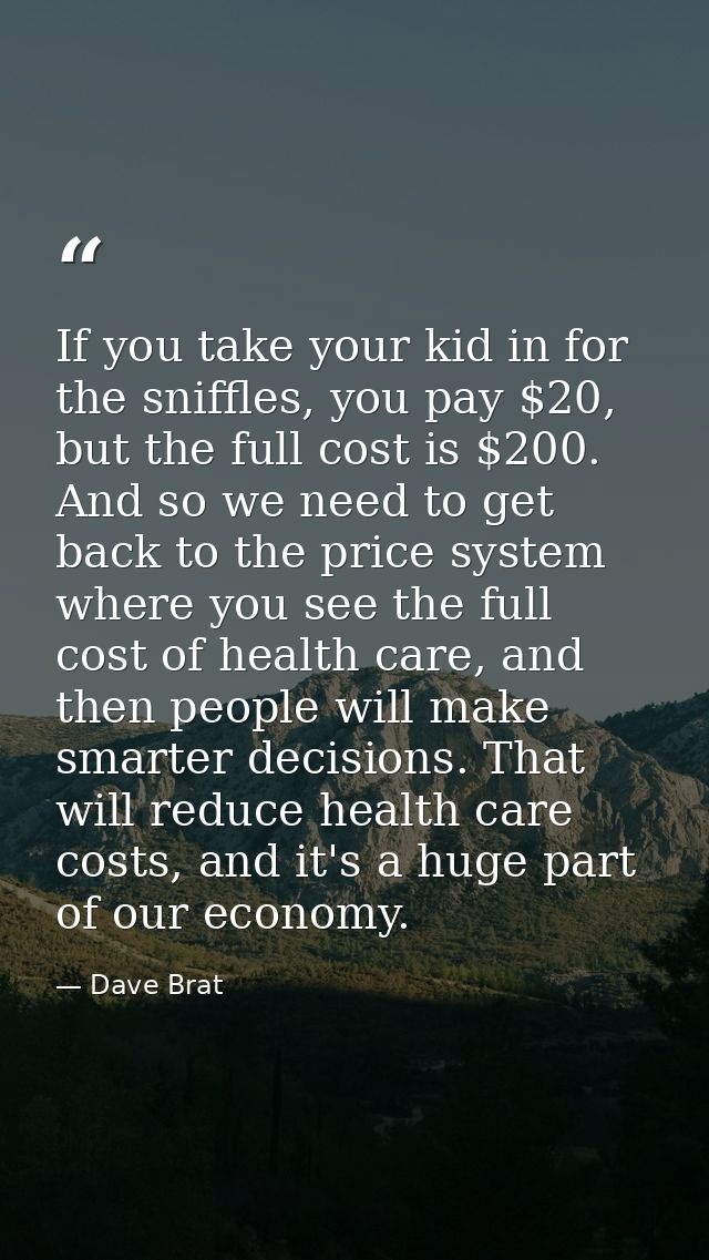 If you take your kid in for the sniffles, you pay $20, but the full cost is $200. And so we need to get back to the pric — Dave Brat