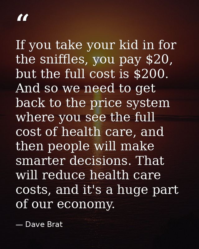 If you take your kid in for the sniffles, you pay $20, but the full cost is $200. And so we need to get back to the pric — Dave Brat