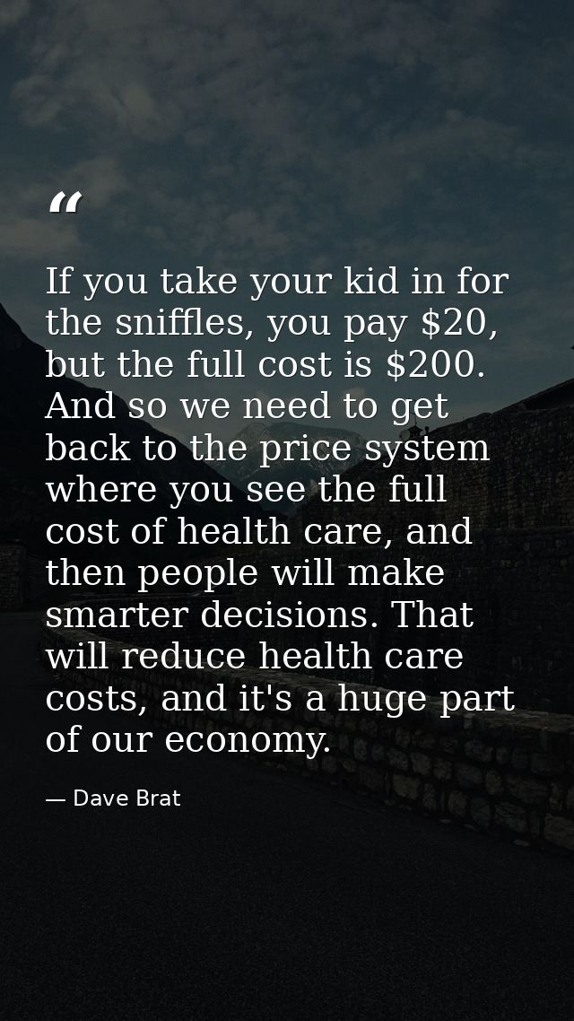 If you take your kid in for the sniffles, you pay $20, but the full cost is $200. And so we need to get back to the pric — Dave Brat