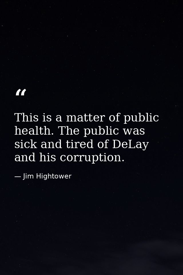 This is a matter of public health. The public was sick and tired of DeLay and his corruption. — Jim Hightower