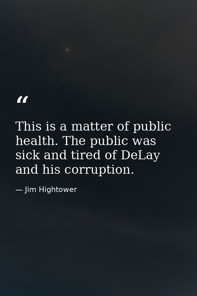 This is a matter of public health. The public was sick and tired of DeLay and his corruption. — Jim Hightower