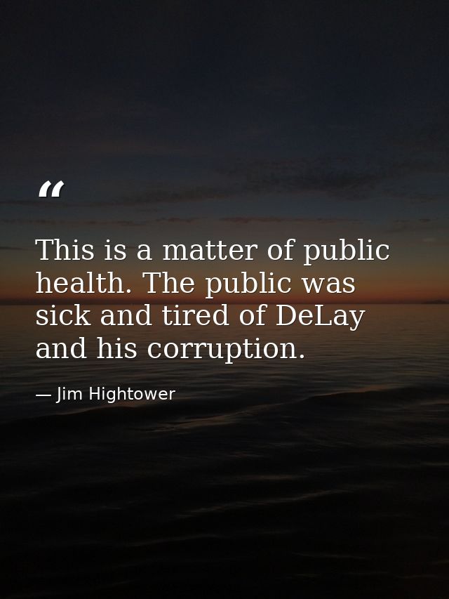 This is a matter of public health. The public was sick and tired of DeLay and his corruption. — Jim Hightower
