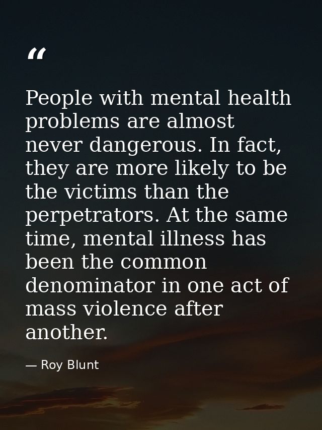 People with mental health problems are almost never dangerous. In fact, they are more likely to be the victims than the  — Roy Blunt