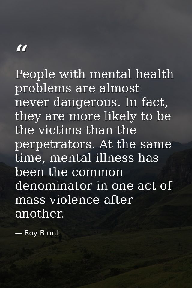 People with mental health problems are almost never dangerous. In fact, they are more likely to be the victims than the  — Roy Blunt