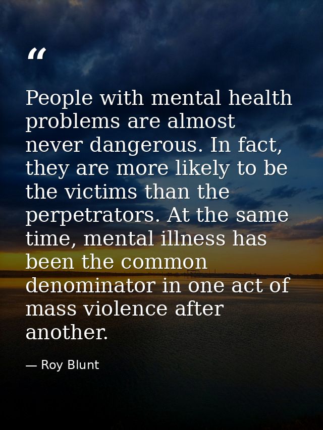 People with mental health problems are almost never dangerous. In fact, they are more likely to be the victims than the  — Roy Blunt