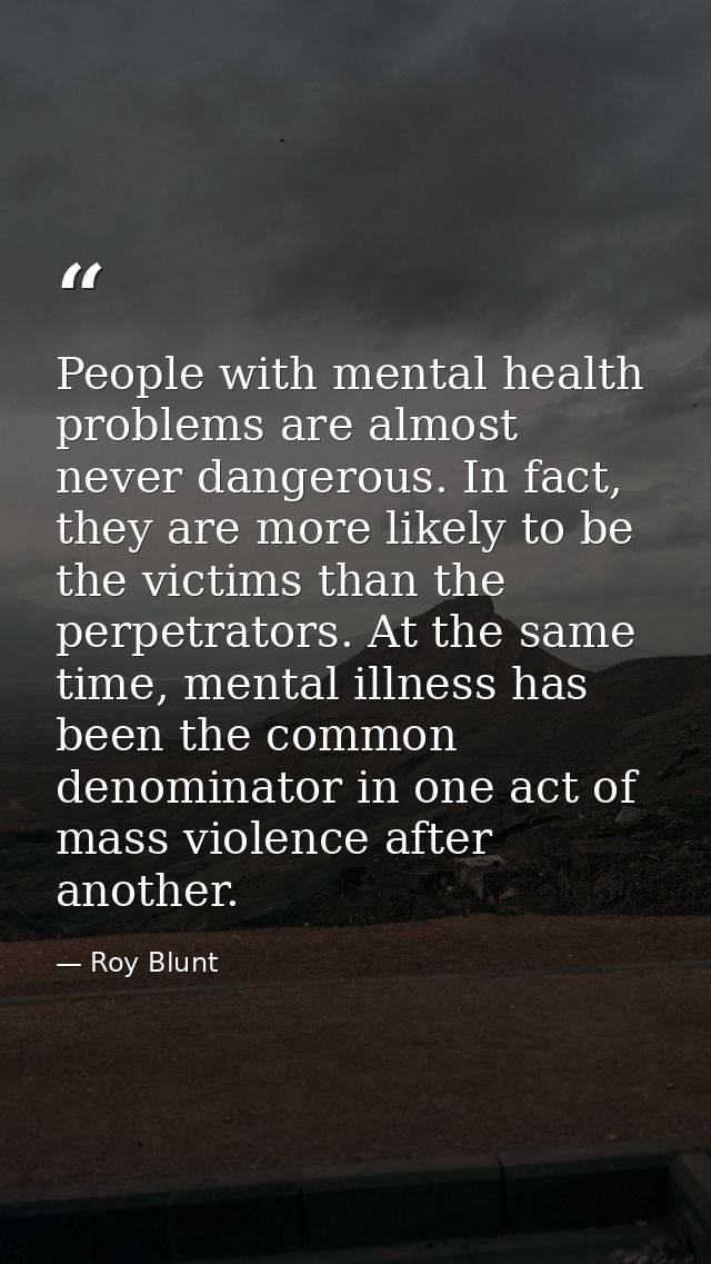 People with mental health problems are almost never dangerous. In fact, they are more likely to be the victims than the  — Roy Blunt