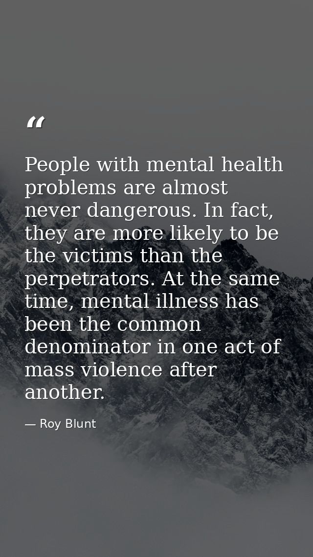 People with mental health problems are almost never dangerous. In fact, they are more likely to be the victims than the  — Roy Blunt