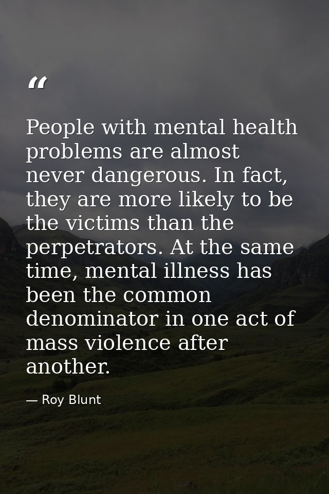 People with mental health problems are almost never dangerous. In fact, they are more likely to be the victims than the  — Roy Blunt