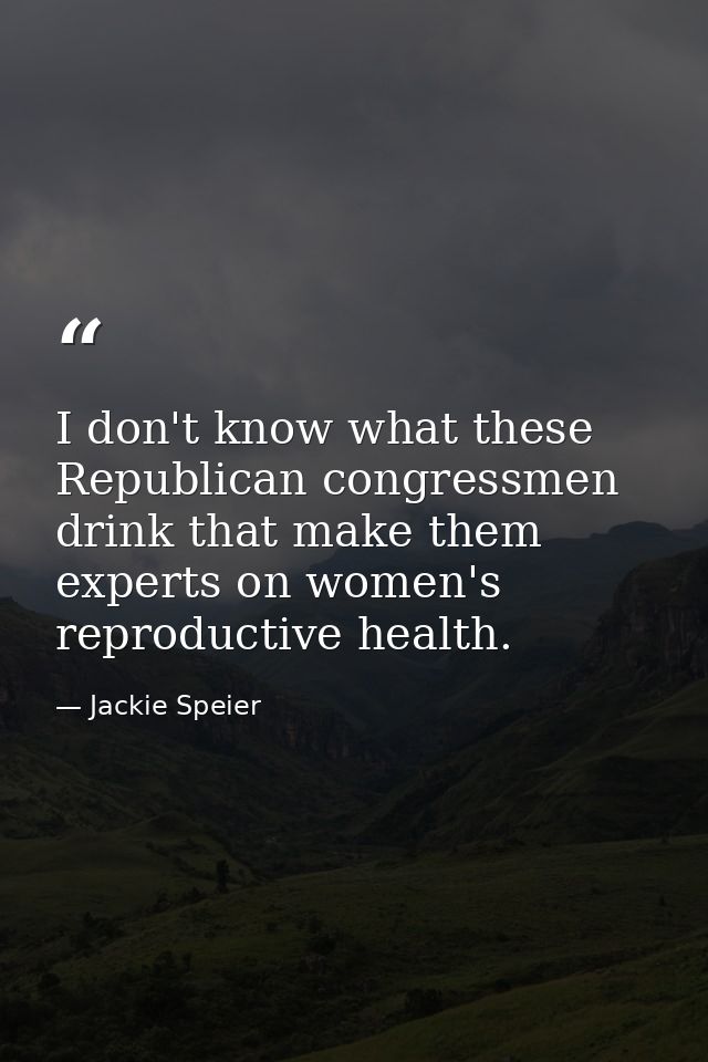 I don't know what these Republican congressmen drink that make them experts on women's reproductive health. — Jackie Speier