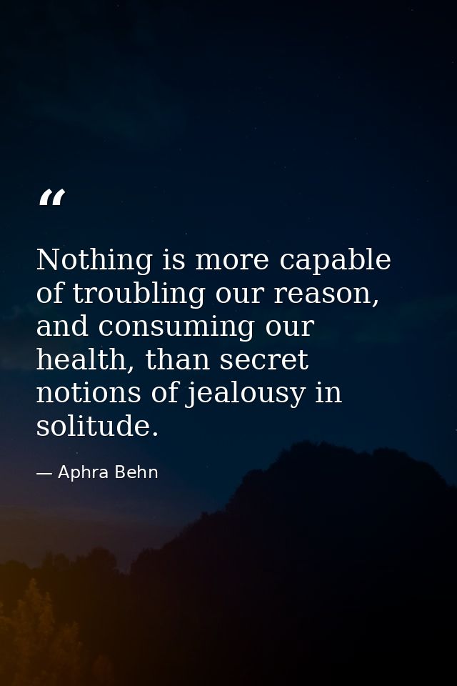 Nothing is more capable of troubling our reason, and consuming our health, than secret notions of jealousy in solitude. — Aphra Behn