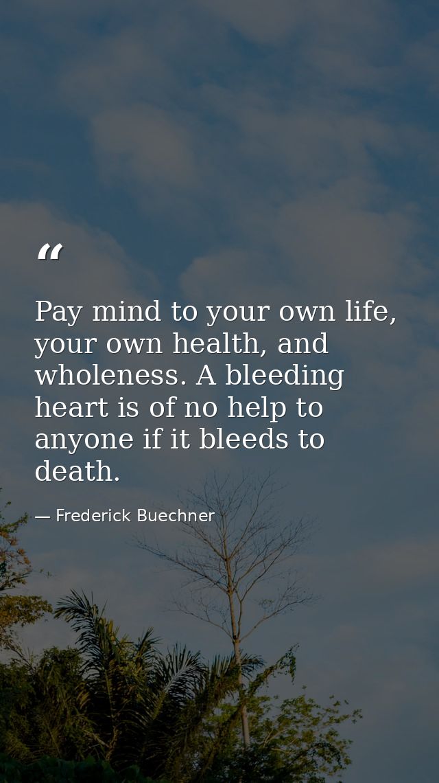 Pay mind to your own life, your own health, and wholeness. A bleeding heart is of no help to anyone if it bleeds to deat — Frederick Buechner