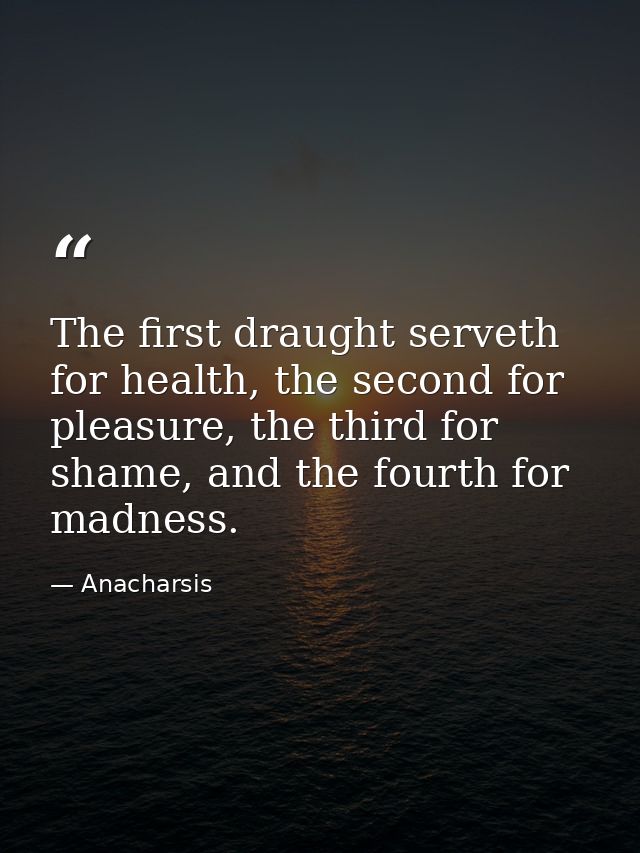 The first draught serveth for health, the second for pleasure, the third for shame, and the fourth for madness. — Anacharsis