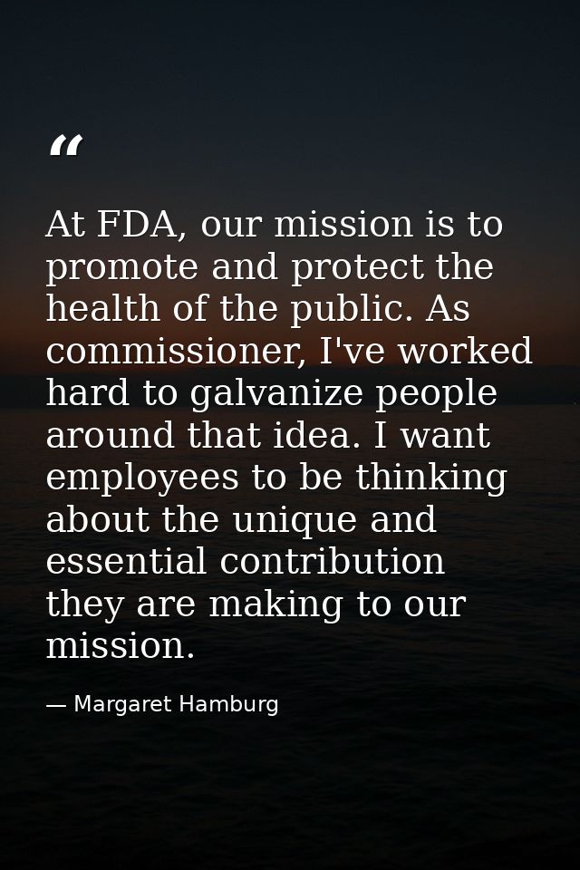 At FDA, our mission is to promote and protect the health of the public. As commissioner, I've worked hard to galvanize p — Margaret Hamburg