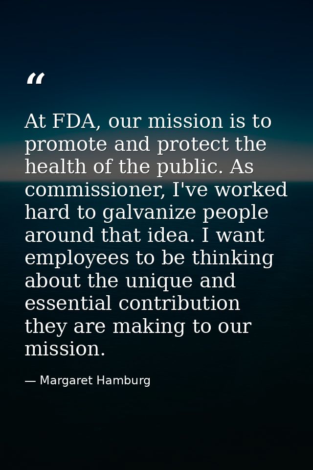At FDA, our mission is to promote and protect the health of the public. As commissioner, I've worked hard to galvanize p — Margaret Hamburg