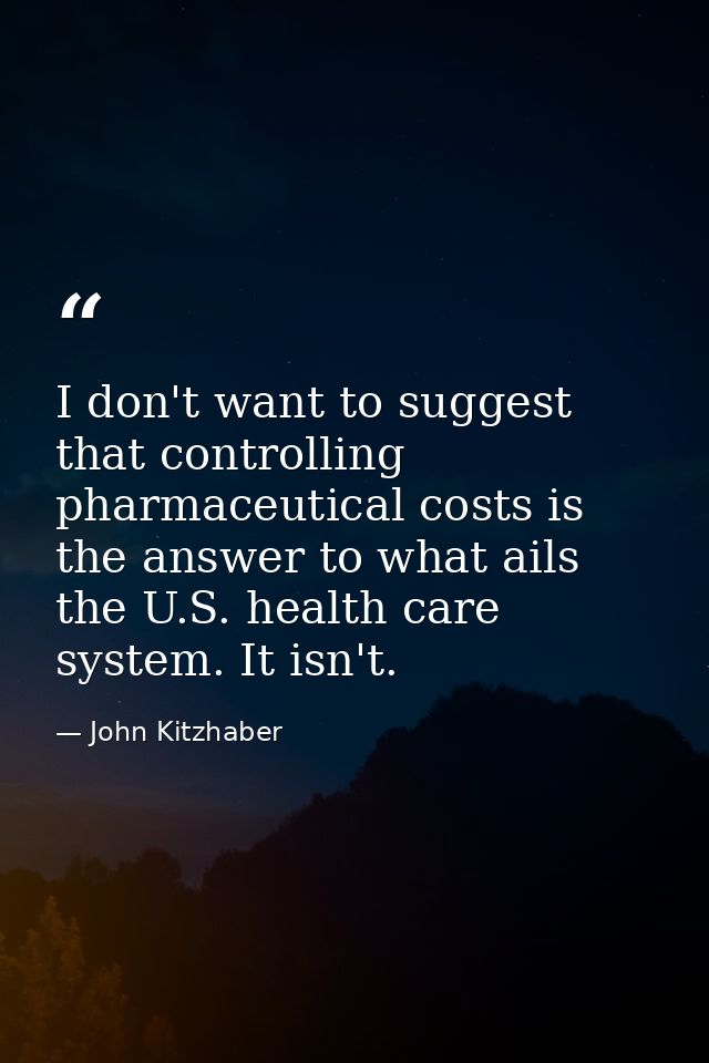 I don't want to suggest that controlling pharmaceutical costs is the answer to what ails the U.S. health care system. It — John Kitzhaber
