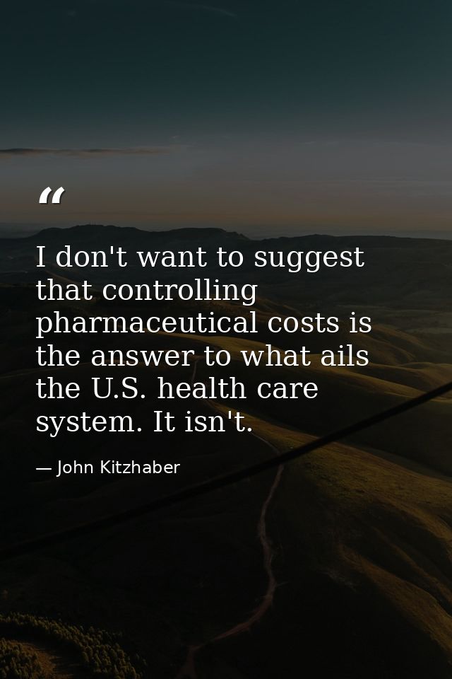I don't want to suggest that controlling pharmaceutical costs is the answer to what ails the U.S. health care system. It — John Kitzhaber