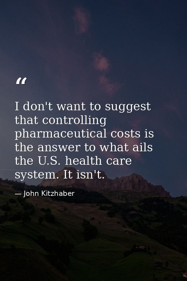 I don't want to suggest that controlling pharmaceutical costs is the answer to what ails the U.S. health care system. It — John Kitzhaber