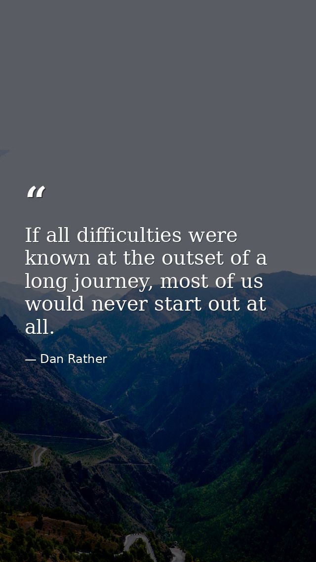 If all difficulties were known at the outset of a long journey, most of us would never start out at all. — Dan Rather