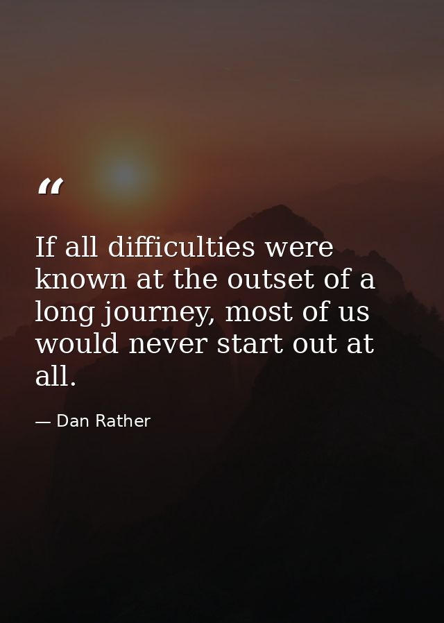 If all difficulties were known at the outset of a long journey, most of us would never start out at all. — Dan Rather