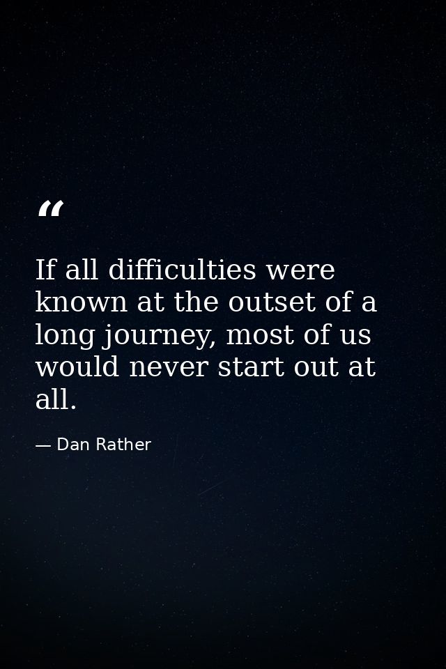 If all difficulties were known at the outset of a long journey, most of us would never start out at all. — Dan Rather