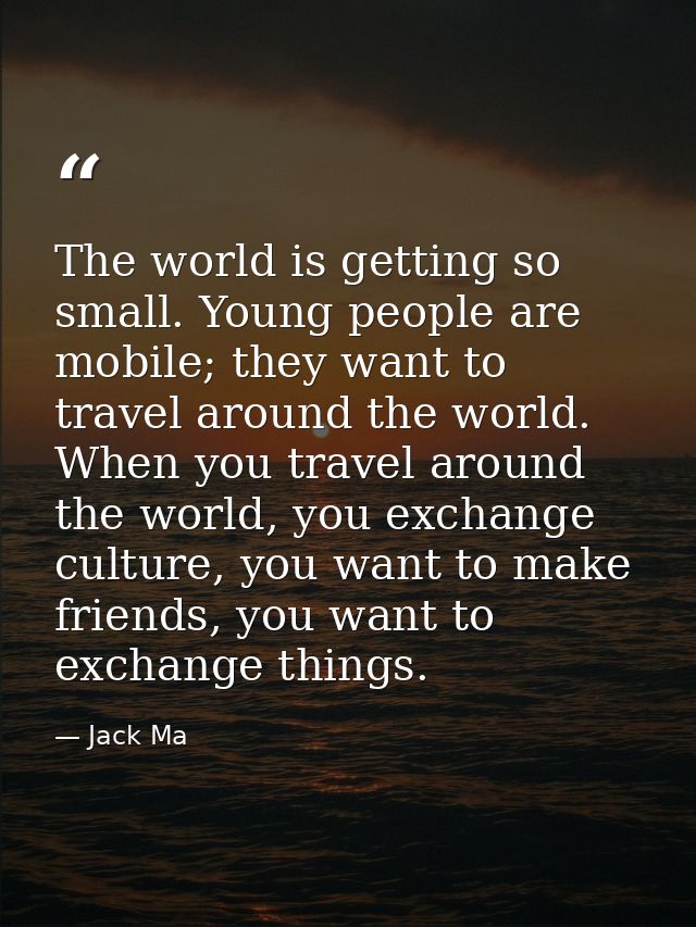 The world is getting so small. Young people are mobile; they want to travel around the world. When you travel around the — Jack Ma