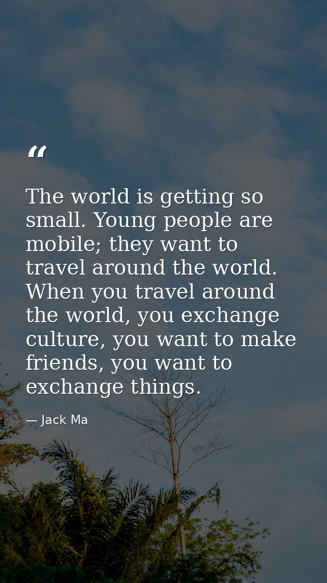 The world is getting so small. Young people are mobile; they want to travel around the world. When you travel around the — Jack Ma