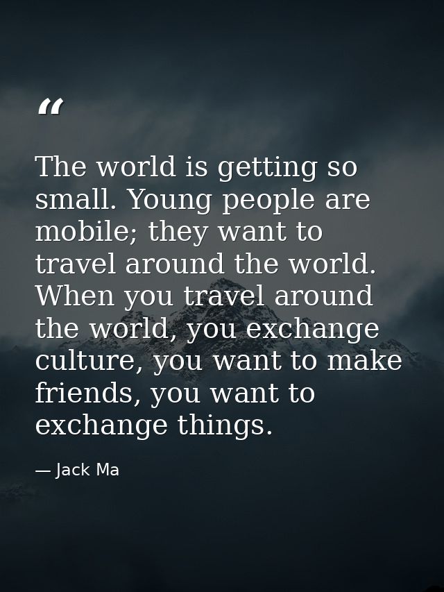 The world is getting so small. Young people are mobile; they want to travel around the world. When you travel around the — Jack Ma