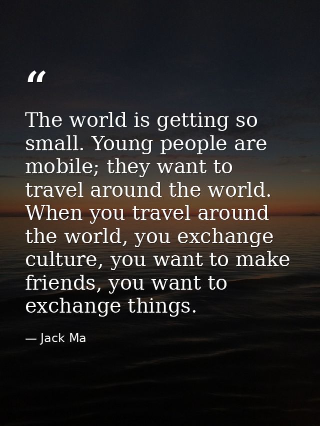 The world is getting so small. Young people are mobile; they want to travel around the world. When you travel around the — Jack Ma