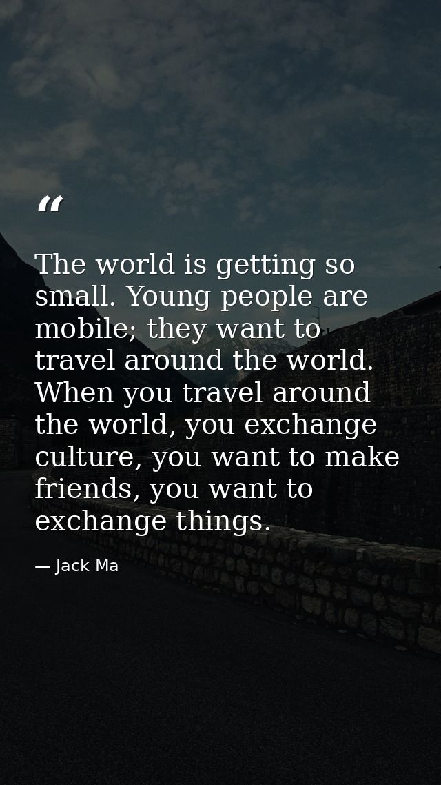 The world is getting so small. Young people are mobile; they want to travel around the world. When you travel around the — Jack Ma
