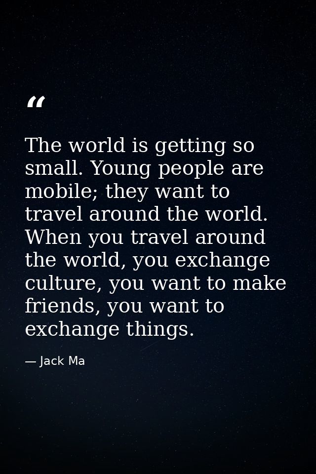 The world is getting so small. Young people are mobile; they want to travel around the world. When you travel around the — Jack Ma