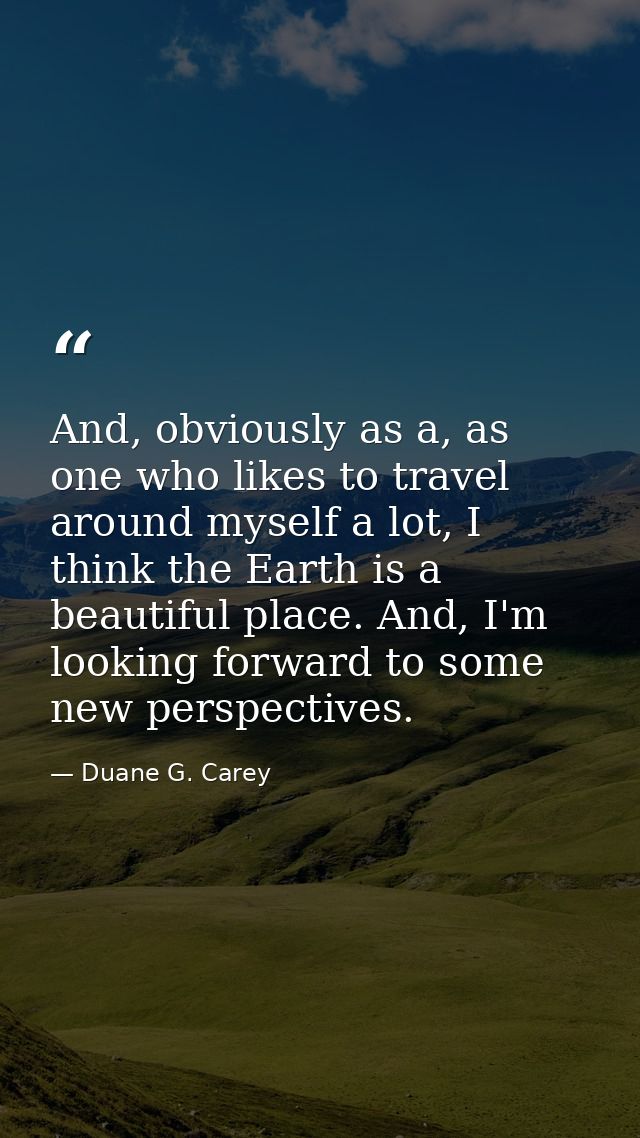 And, obviously as a, as one who likes to travel around myself a lot, I think the Earth is a beautiful place. And, I'm lo — Duane G. Carey