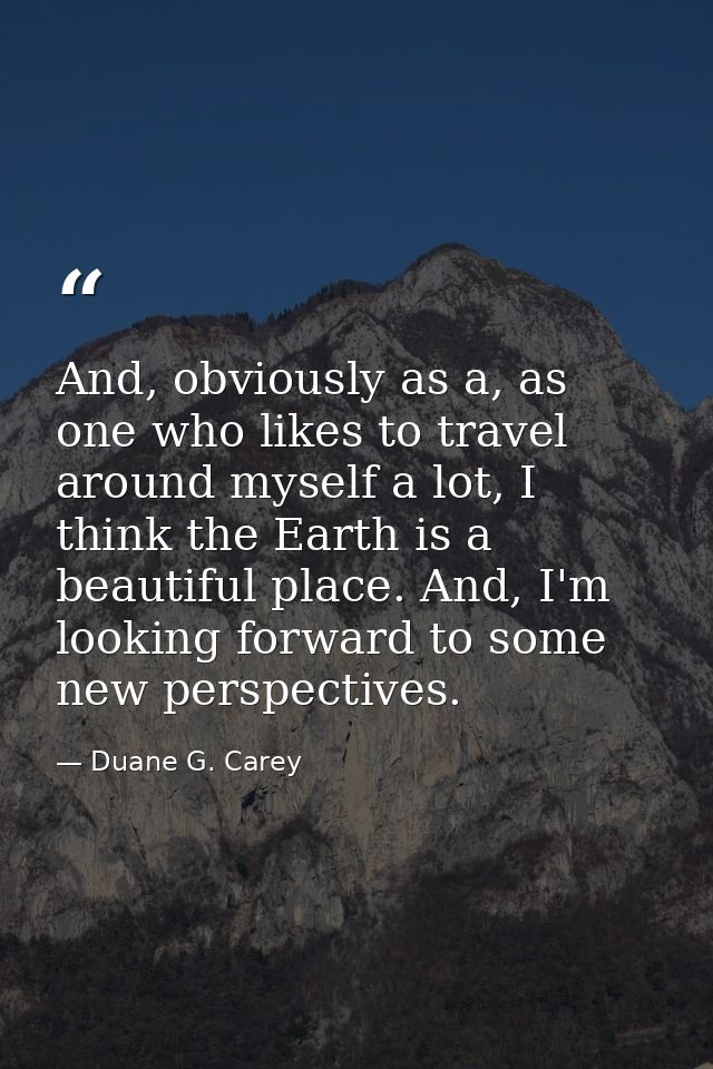 And, obviously as a, as one who likes to travel around myself a lot, I think the Earth is a beautiful place. And, I'm lo — Duane G. Carey